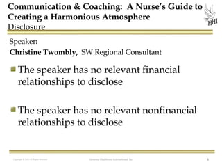 Communication & Coaching: A Nurse’s Guide to
Creating a Harmonious Atmosphere
Disclosure

Speaker:
Christine Twombly, SW Regional Consultant

The speaker has no relevant financial
relationships to disclose
The speaker has no relevant nonfinancial
relationships to disclose

Copyright © 2012 All Rights Reserved

Harmony Healthcare International, Inc.

4

 