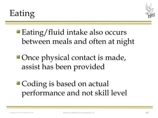 Eating
Eating/fluid intake also occurs
between meals and often at night
Once physical contact is made,
assist has been provided
Coding is based on actual
performance and not skill level
Copyright © 2012 All Rights Reserved

Harmony Healthcare International, Inc.

40

 