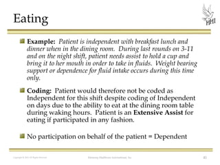 Eating
Example: Patient is independent with breakfast lunch and
dinner when in the dining room. During last rounds on 3-11
and on the night shift, patient needs assist to hold a cup and
bring it to her mouth in order to take in fluids. Weight bearing
support or dependence for fluid intake occurs during this time
only.
Coding: Patient would therefore not be coded as
Independent for this shift despite coding of Independent
on days due to the ability to eat at the dining room table
during waking hours. Patient is an Extensive Assist for
eating if participated in any fashion.
No participation on behalf of the patient = Dependent
Copyright © 2012 All Rights Reserved

Harmony Healthcare International, Inc.

41

 