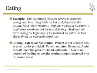 Eating
Example: This cognitively impaired patient is distracted
during meal time. Staff loads the fork and places it in the
patients hand (touch=limited), staff lifts the fork in the patient’s
hand to her mouth to start the task of feeding. Staff does this
twice during the beginning of the meal and the patient is then
able to finish the meal with verbal cues.
Coding: Extensive Assistance. Patient is not independent
as touch assist provided. Patient required Extended Assist
as staff lifted the patient’s hand with fork. There is no
percent of feeding or weight bearing support factored into
extensive assist.

Copyright © 2012 All Rights Reserved

Harmony Healthcare International, Inc.

43

 