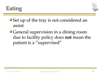 Eating
Set up of the tray is not considered an
assist
General supervision in a dining room
due to facility policy does not mean the
patient is a “supervised”

Copyright © 2012 All Rights Reserved

Harmony Healthcare International, Inc.

44

 