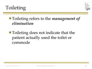 Toileting
Toileting refers to the management of
elimination
Toileting does not indicate that the
patient actually used the toilet or
commode

Copyright © 2012 All Rights Reserved

Harmony Healthcare International, Inc.

46

 