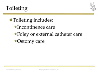 Toileting
Toileting includes:
Incontinence care
Foley or external catheter care
Ostomy care

Copyright © 2012 All Rights Reserved

Harmony Healthcare International, Inc.

47

 