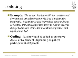 Toileting
Example: The patient is a Hoyer lift for transfers and
does not use the toilet or commode. She is incontinent
frequently. Incontinence care is provided on rounds and
as needed. Patient receives two assist to turn in order to
change bed linens, clean, don incontinence product and
reposition in bed.

Coding: Patient would be coded as Extensive
Assist or Dependent (depending on patient
participation) of 2 people

Copyright © 2012 All Rights Reserved

Harmony Healthcare International, Inc.

49

 