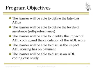 Program Objectives
The learner will be able to define the late-loss
ADLs
The learner will be able to define the levels of
assistance (self-performance)
The learner will be able to identify the impact of
ADL coding and the calculation of the ADL score
The learner will be able to discuss the impact
ADL scoring has on payment
The learner will be able to discuss an ADL
coding case study
Copyright © 2012 All Rights Reserved

Harmony Healthcare International, Inc.

5

 
