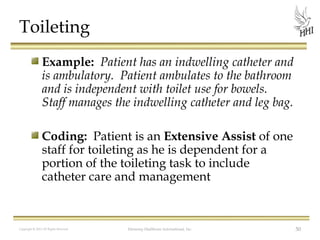 Toileting
Example: Patient has an indwelling catheter and
is ambulatory. Patient ambulates to the bathroom
and is independent with toilet use for bowels.
Staff manages the indwelling catheter and leg bag.
Coding: Patient is an Extensive Assist of one
staff for toileting as he is dependent for a
portion of the toileting task to include
catheter care and management

Copyright © 2012 All Rights Reserved

Harmony Healthcare International, Inc.

50

 