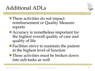 Additional ADLs
These activities do not impact
reimbursement or Quality Measure
reports
Accuracy is nonetheless important for
the highest overall quality of care and
quality of life
Facilities strive to maintain the patient
at the highest level of function
These activities must be broken down
into sub-tasks as well
Copyright © 2012 All Rights Reserved

Harmony Healthcare International, Inc.

51

 