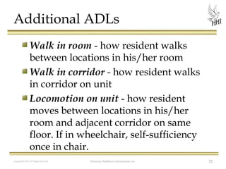 Additional ADLs
Walk in room - how resident walks
between locations in his/her room
Walk in corridor - how resident walks
in corridor on unit
Locomotion on unit - how resident
moves between locations in his/her
room and adjacent corridor on same
floor. If in wheelchair, self-sufficiency
once in chair.
Copyright © 2012 All Rights Reserved

Harmony Healthcare International, Inc.

52

 
