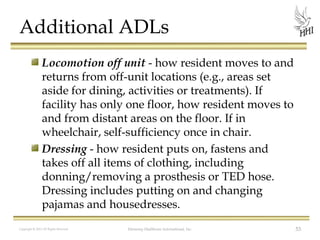 Additional ADLs
Locomotion off unit - how resident moves to and
returns from off-unit locations (e.g., areas set
aside for dining, activities or treatments). If
facility has only one floor, how resident moves to
and from distant areas on the floor. If in
wheelchair, self-sufficiency once in chair.
Dressing - how resident puts on, fastens and
takes off all items of clothing, including
donning/removing a prosthesis or TED hose.
Dressing includes putting on and changing
pajamas and housedresses.
Copyright © 2012 All Rights Reserved

Harmony Healthcare International, Inc.

53

 