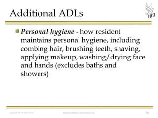 Additional ADLs
Personal hygiene - how resident
maintains personal hygiene, including
combing hair, brushing teeth, shaving,
applying makeup, washing/drying face
and hands (excludes baths and
showers)

Copyright © 2012 All Rights Reserved

Harmony Healthcare International, Inc.

54

 