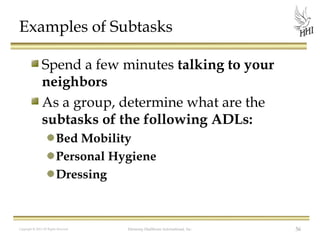 Examples of Subtasks
Spend a few minutes talking to your
neighbors
As a group, determine what are the
subtasks of the following ADLs:
Bed Mobility
Personal Hygiene
Dressing

Copyright © 2012 All Rights Reserved

Harmony Healthcare International, Inc.

56

 
