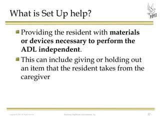 What is Set Up help?
Providing the resident with materials
or devices necessary to perform the
ADL independent.
This can include giving or holding out
an item that the resident takes from the
caregiver

Copyright © 2012 All Rights Reserved

Harmony Healthcare International, Inc.

57

 
