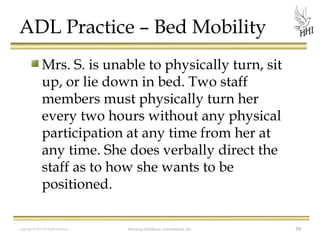 ADL Practice – Bed Mobility
Mrs. S. is unable to physically turn, sit
up, or lie down in bed. Two staff
members must physically turn her
every two hours without any physical
participation at any time from her at
any time. She does verbally direct the
staff as to how she wants to be
positioned.
Copyright © 2012 All Rights Reserved

Harmony Healthcare International, Inc.

59

 