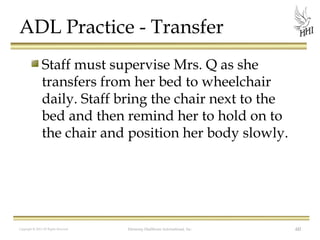 ADL Practice - Transfer
Staff must supervise Mrs. Q as she
transfers from her bed to wheelchair
daily. Staff bring the chair next to the
bed and then remind her to hold on to
the chair and position her body slowly.

Copyright © 2012 All Rights Reserved

Harmony Healthcare International, Inc.

60

 