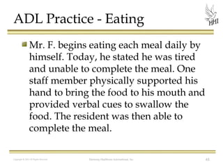 ADL Practice - Eating
Mr. F. begins eating each meal daily by
himself. Today, he stated he was tired
and unable to complete the meal. One
staff member physically supported his
hand to bring the food to his mouth and
provided verbal cues to swallow the
food. The resident was then able to
complete the meal.
Copyright © 2012 All Rights Reserved

Harmony Healthcare International, Inc.

61

 