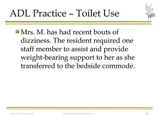 ADL Practice – Toilet Use
Mrs. M. has had recent bouts of
dizziness. The resident required one
staff member to assist and provide
weight-bearing support to her as she
transferred to the bedside commode.

Copyright © 2012 All Rights Reserved

Harmony Healthcare International, Inc.

62

 