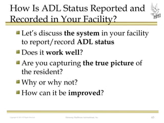 How Is ADL Status Reported and
Recorded in Your Facility?
Let’s discuss the system in your facility
to report/record ADL status
Does it work well?
Are you capturing the true picture of
the resident?
Why or why not?
How can it be improved?

Copyright © 2012 All Rights Reserved

Harmony Healthcare International, Inc.

63

 
