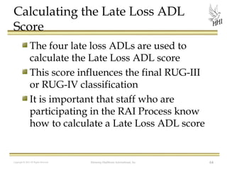 Calculating the Late Loss ADL
Score
The four late loss ADLs are used to
calculate the Late Loss ADL score
This score influences the final RUG-III
or RUG-IV classification
It is important that staff who are
participating in the RAI Process know
how to calculate a Late Loss ADL score

Copyright © 2012 All Rights Reserved

Harmony Healthcare International, Inc.

64

 
