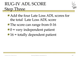 RUG-IV ADL SCORE
Step Three
Add the four Late Loss ADL scores for
the total Late Loss ADL score
The score can range from 0-16
0 = very independent patient
16 = totally dependent patient

Copyright © 2012 All Rights Reserved

Harmony Healthcare International, Inc.

67

 