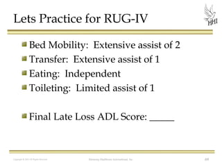 Lets Practice for RUG-IV
Bed Mobility: Extensive assist of 2
Transfer: Extensive assist of 1
Eating: Independent
Toileting: Limited assist of 1
Final Late Loss ADL Score: _____

Copyright © 2012 All Rights Reserved

Harmony Healthcare International, Inc.

69

 