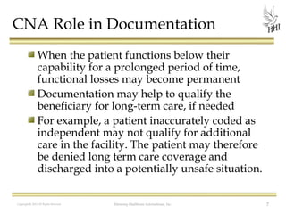 CNA Role in Documentation
When the patient functions below their
capability for a prolonged period of time,
functional losses may become permanent
Documentation may help to qualify the
beneficiary for long-term care, if needed
For example, a patient inaccurately coded as
independent may not qualify for additional
care in the facility. The patient may therefore
be denied long term care coverage and
discharged into a potentially unsafe situation.
Copyright © 2012 All Rights Reserved

Harmony Healthcare International, Inc.

7

 