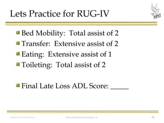Lets Practice for RUG-IV
Bed Mobility: Total assist of 2
Transfer: Extensive assist of 2
Eating: Extensive assist of 1
Toileting: Total assist of 2
Final Late Loss ADL Score: _____

Copyright © 2012 All Rights Reserved

Harmony Healthcare International, Inc.

70

 