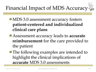 Financial Impact of MDS Accuracy
MDS 3.0 assessment accuracy fosters
patient-centered and individualized
clinical care plans
Assessment accuracy leads to accurate
reimbursement for the care provided to
the patient
The following examples are intended to
highlight the clinical implications of
accurate MDS 3.0 assessments
Copyright © 2012 All Rights Reserved

Harmony Healthcare International, Inc.

71

 