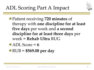 ADL Scoring Part A Impact
Patient receiving 720 minutes of
therapy with one discipline for at least
five days per week and a second
discipline for at least three days per
week = Rehab Ultra RUG
ADL Score = 6
RUB = $569.08 per day

Copyright © 2012 All Rights Reserved

Harmony Healthcare International, Inc.

76

 