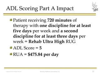 ADL Scoring Part A Impact
Patient receiving 720 minutes of
therapy with one discipline for at least
five days per week and a second
discipline for at least three days per
week = Rehab Ultra High RUG
ADL Score = 5
RUA = $475.84 per day

Copyright © 2012 All Rights Reserved

Harmony Healthcare International, Inc.

77

 