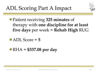 ADL Scoring Part A Impact
Patient receiving 325 minutes of
therapy with one discipline for at least
five days per week = Rehab High RUG
ADL Score = 5
RHA = $337.08 per day

Copyright © 2012 All Rights Reserved

Harmony Healthcare International, Inc.

80

 