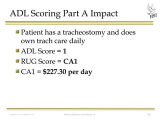 ADL Scoring Part A Impact
Patient has a tracheostomy and does
own trach care daily
ADL Score = 1
RUG Score = CA1
CA1 = $227.30 per day

Copyright © 2012 All Rights Reserved

Harmony Healthcare International, Inc.

83

 
