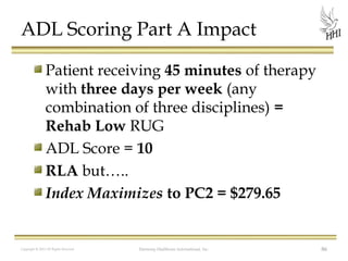 ADL Scoring Part A Impact
Patient receiving 45 minutes of therapy
with three days per week (any
combination of three disciplines) =
Rehab Low RUG
ADL Score = 10
RLA but…..
Index Maximizes to PC2 = $279.65

Copyright © 2012 All Rights Reserved

Harmony Healthcare International, Inc.

86

 