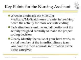 Key Points for the Nursing Assistant
When in doubt ask the MDSC or
Medicare/Medicaid nurse to assist in breaking
down the activity for more accurate coding
Each situation is unique and all portions of the
activity weighed carefully to make the proper
coding decision
Clearly identify the value of your hard work, as
a vital member of the interdisciplinary team
you have the most accurate information as the
direct caregiver
Copyright © 2012 All Rights Reserved

Harmony Healthcare International, Inc.

88

 