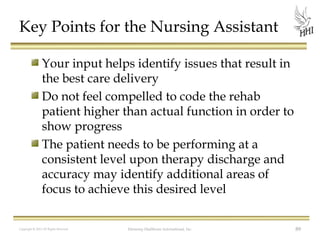 Key Points for the Nursing Assistant
Your input helps identify issues that result in
the best care delivery
Do not feel compelled to code the rehab
patient higher than actual function in order to
show progress
The patient needs to be performing at a
consistent level upon therapy discharge and
accuracy may identify additional areas of
focus to achieve this desired level
Copyright © 2012 All Rights Reserved

Harmony Healthcare International, Inc.

89

 