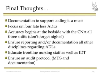 Final Thoughts…
Documentation to support coding is a must
Focus on four late loss ADLs
Accuracy begins at the bedside with the CNA all
three shifts (don’t forget nights!)
Ensure reporting and/or documentation all other
disciplines regarding ADLs
Educate frontline nursing staff as well as IDT
Ensure an audit protocol (MDS and
documentation)
Copyright © 2012 All Rights Reserved

Harmony Healthcare International, Inc.

90

 
