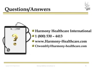 Questions/Answers

Harmony Healthcare International
1 (800) 530 – 4413
www.Harmony-Healthcare.com
Ctwombly@harmony-healthcare.com

Copyright © 2012 All Rights Reserved

Harmony Healthcare International, Inc.

91

 