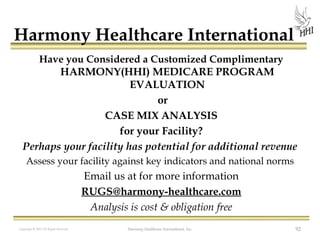 Harmony Healthcare International
Have you Considered a Customized Complimentary
HARMONY(HHI) MEDICARE PROGRAM
EVALUATION

or
 CASE MIX ANALYSIS
for your Facility?
Perhaps your facility has potential for additional revenue 
Assess your facility against key indicators and national norms 

Email us at for more information
RUGS@harmony-healthcare.com
Analysis is cost & obligation free
Copyright © 2013 All Rights Reserved

Harmony Healthcare International, Inc.

92

 