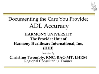 Documenting the Care You Provide:

ADL Accuracy

HARMONY UNIVERSITY
The Provider Unit of
Harmony Healthcare International, Inc.
(HHI)
Presented by:

Christine Twombly, RNC, RAC-MT, LHRM
Regional Consultant / Trainer

 