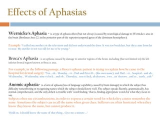 Effects of Aphasias
Wernicke's Aphasia - is a type of aphasia often (but not always) caused by neurological damage to Wernicke's area in
the brain (Brodman Area 22, in the posterior part of the superior temporal gyrus of the dominant hemisphere).
Example: “I called my mother on the television and did not understand the door. It was too breakfast, but they came from far
to near. My mother is not too old for me to be young.”
Broca's Aphasia - is an aphasia caused by damage to anterior regions of the brain, including (but not limited to) the left
inferior frontal region known as Broca's area.
For example, in the following passage, a Broca's aphasic patient is trying to explain how he came to the
hospital for dental surgery: “Yes... ah... Monday... er... Dad and Peter H... (his own name), and Dad.... er... hospital... and ah...
Wednesday... Wednesday, nine o'clock... and oh... Thursday... ten o'clock, ah doctors... two... an' doctors... and er... teeth... yah.”
Anomic aphasia- is a form of aphasia (loss of language capability caused by brain damage) in which the subject has
difficulty remembering or recognizing names which the subject should know well. The subject speaks fluently, grammatically, has
normal comprehension, and the only deficit is trouble with "word finding," that is, finding appropriate words for what they mean to
say.
Subjects often use circumlocutions, in order to express a certain word for which they cannot remember the
name. Sometimes the subject can recall the name when given clues. Sufferers are often frustrated when they
know they know the name, but cannot produce it.
"Hold on, I should know the name of that thing... Give me a minute ..."
 