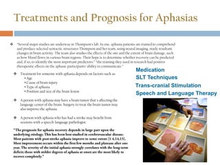 Treatments and Prognosis for Aphasias
 “Several major studies are underway in Thompson’s lab. In one, aphasia patients are trained to comprehend
and produce selected syntactic structures Thompson and her team, using neural imaging, study resultant
changes in brain activity. The team also studies the effects of the site and the extent of brain damage, such
as how blood flows in various brain regions. Their hope is to determine whether recovery can be predicted
and, if so, to identify the most important predictors.” “the training they used in research had positive
therapeutic effects on the aphasic participants’ ability to communicate.”
 Treatment for someone with aphasia depends on factors such as:
• Age
• Cause of brain injury
• Type of aphasia
• Position and size of the brain lesion
 A person with aphasia may have a brain tumor that's affecting the
language center of the brain. Surgery to treat the brain tumor may
also improve the aphasia.
 A person with aphasia who has had a stroke may benefit from
sessions with a speech-language pathologist.
Medication
Trans-cranial Stimulation
SLT Techniques
Speech and Language Therapy
 