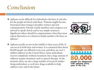Conclusion
 Aphasia can be difficult for individuals who have it and also
for the people involved with them. “Patients might become
frustrated when trying to decipher written and oral
communication. Friends, family members and caregivers are
advised to speak slowly and to use simple sentences.
Significant others should be compassionate when they must
repeat themselves to a friend or family member who have an
aphasia.”
 Aphasia usually occurs in the middle to later years of life. It
can occur in both men and women. It is estimated that about
80,000 people are afflicted every year, and there are over 1
million sufferers in the United States. Some individuals
recover completely without treatment, but a large amount of
sufferers require treatment such as speech therapy. At the
moment, there are also a large number of research studies
being undertaken, as well new drugs available to help
sufferers now and in the future.
 