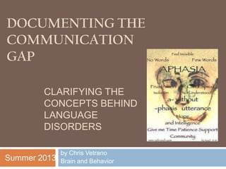 DOCUMENTING THE
COMMUNICATION
GAP
by Chris Vetrano
Brain and Behavior
CLARIFYING THE
CONCEPTS BEHIND
LANGUAGE
DISORDERS
Summer 2013
 
