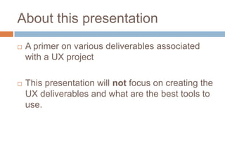 About this presentation
A primer on various deliverables associated
with a UX project
This presentation will not focus on creating the
UX deliverables and what are the best tools to
use.
 