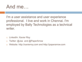 And me…
I'm a user assistance and user experience
professional. I live and work in Chennai. I'm
employed by Bally Technologies as a technical
writer.
LinkedIn: Xavier Roy
Twitter: @Jax and @PaperArrow
Website: http://xavierroy.com and http://paperarrow.com
 
