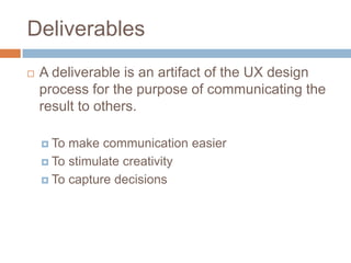 Deliverables
A deliverable is an artifact of the UX design
process for the purpose of communicating the
result to others.
To make communication easier
To stimulate creativity
To capture decisions
 