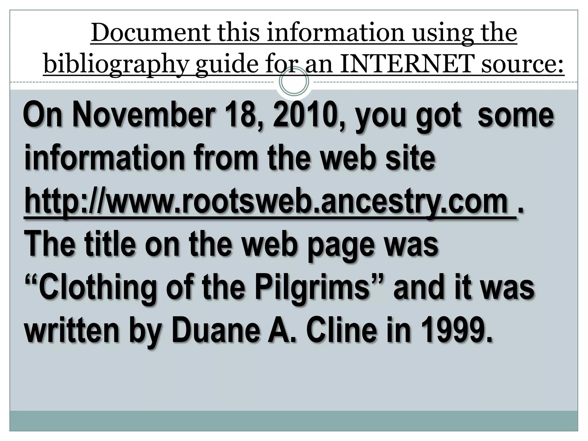 Document this information using the
bibliography guide for an INTERNET source:
On November 18, 2010, you got some
information from the web site
http://www.rootsweb.ancestry.com .
The title on the web page was
“Clothing of the Pilgrims” and it was
written by Duane A. Cline in 1999.
 