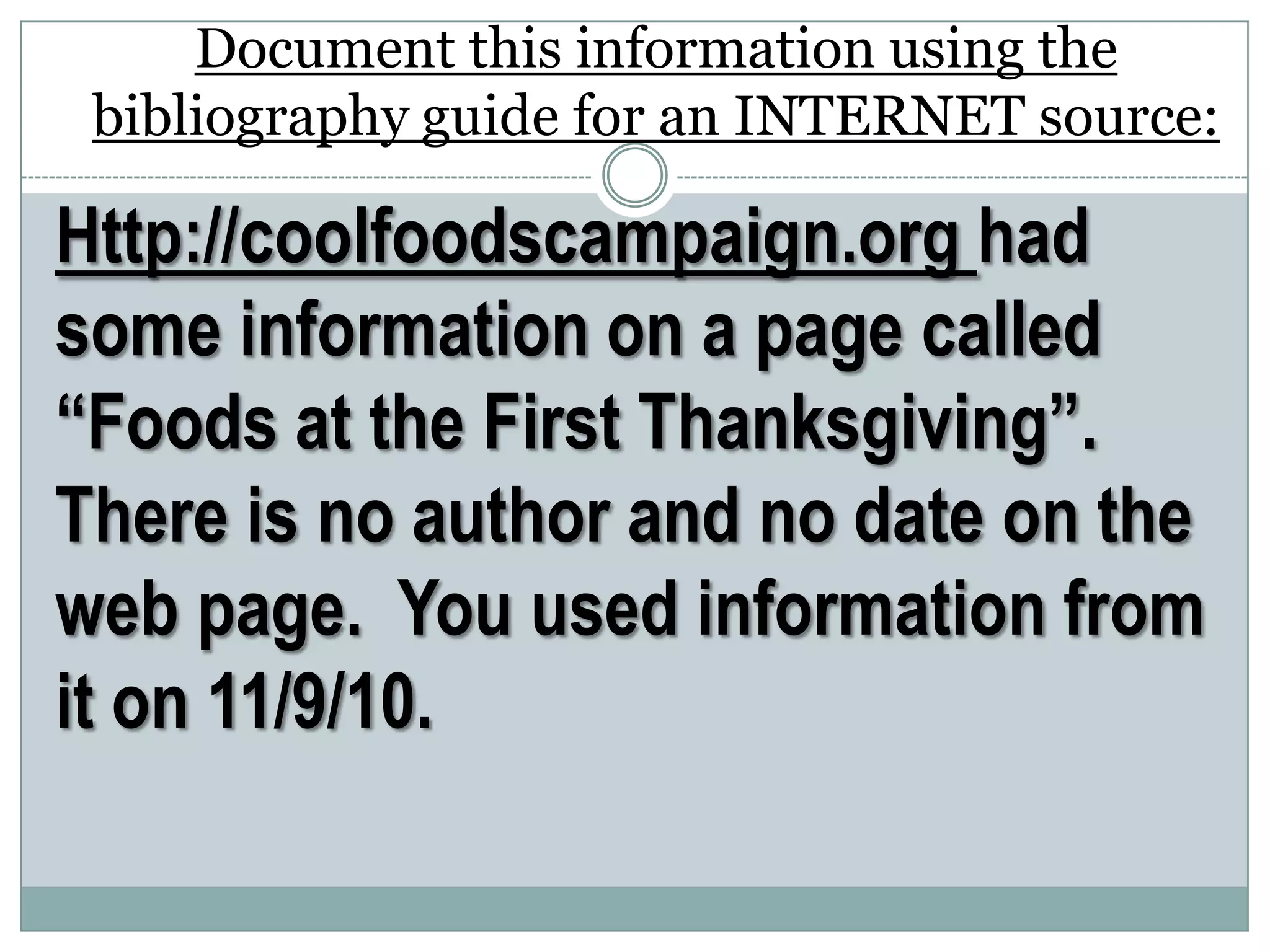 Http://coolfoodscampaign.org had
some information on a page called
“Foods at the First Thanksgiving”.
There is no author and no date on the
web page. You used information from
it on 11/9/10.
Document this information using the
bibliography guide for an INTERNET source:
 