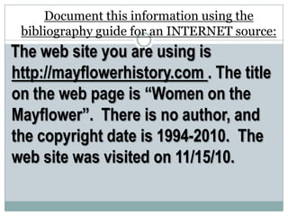 Document this information using the
bibliography guide for an INTERNET source:
The web site you are using is
http://mayflowerhistory.com . The title
on the web page is “Women on the
Mayflower”. There is no author, and
the copyright date is 1994-2010. The
web site was visited on 11/15/10.
 