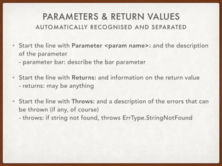 AUTOMATICALLY RECOGNISED AND SEPARATED
PARAMETERS & RETURN VALUES
• Start the line with Parameter <param name>: and the description
of the parameter 
- parameter bar: describe the bar parameter
• Start the line with Returns: and information on the return value 
- returns: may be anything
• Start the line with Throws: and a description of the errors that can
be thrown (if any, of course) 
- throws: if string not found, throws ErrType.StringNotFound
 