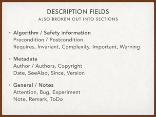 ALSO BROKEN OUT INTO SECTIONS
DESCRIPTION FIELDS
• Algorithm / Safety information 
Precondition / Postcondition 
Requires, Invariant, Complexity, Important, Warning
• Metadata 
Author / Authors, Copyright 
Date, SeeAlso, Since, Version
• General / Notes 
Attention, Bug, Experiment 
Note, Remark, ToDo
 